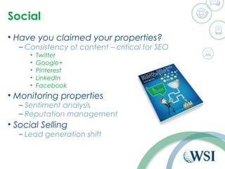Social 
• Have you claimed your properties? 
– Consistency of content – critical for SEO 
• Twitter 
• Google+ 
• Pinterest 
• LinkedIn 
• Facebook 
• Monitoring properties 
– Sentiment analysis 
– Reputation management 
• Social Selling 
– Lead generation shift 
 