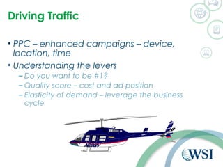 Driving Traffic 
• PPC – enhanced campaigns – device, 
location, time 
• Understanding the levers 
– Do you want to be #1? 
– Quality score – cost and ad position 
– Elasticity of demand – leverage the business 
cycle 
 