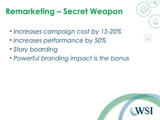 Remarketing – Secret Weapon 
• Increases campaign cost by 15-20% 
• Increases performance by 50% 
• Story boarding 
• Powerful branding impact is the bonus 
 