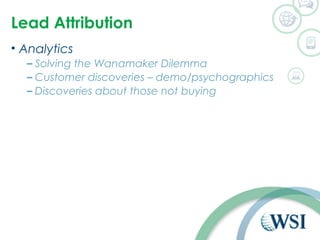 Lead Attribution 
• Analytics 
– Solving the Wanamaker Dilemma 
– Customer discoveries – demo/psychographics 
– Discoveries about those not buying 
 