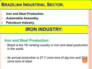 I. Iron and Steel Production.
II. Automobile Assembly.
III. Petroleum Industry.
Iron and Steel Production:
 Brazil is the 7th ranking country in iron and steel production
in the world.
 Its annual production is 27.7 crore tons of pig iron and 27.8
crore tons of steel. 14
IRON INDUSTRY:
BRAZILIAN INDUSTRIAL SECTOR.
 