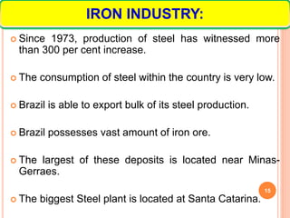  Since 1973, production of steel has witnessed more
than 300 per cent increase.
 The consumption of steel within the country is very low.
 Brazil is able to export bulk of its steel production.
 Brazil possesses vast amount of iron ore.
 The largest of these deposits is located near Minas-
Gerraes.
 The biggest Steel plant is located at Santa Catarina.
15
IRON INDUSTRY:
 