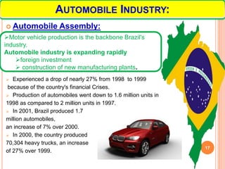  Automobile Assembly:
 Experienced a drop of nearly 27% from 1998 to 1999
because of the country's financial Crises.
 Production of automobiles went down to 1.6 million units in
1998 as compared to 2 million units in 1997.
 In 2001, Brazil produced 1.7
million automobiles,
an increase of 7% over 2000.
 In 2000, the country produced
70,304 heavy trucks, an increase
of 27% over 1999.
17
AUTOMOBILE INDUSTRY:
Motor vehicle production is the backbone Brazil's
industry.
Automobile industry is expanding rapidly
foreign investment
 construction of new manufacturing plants.
 