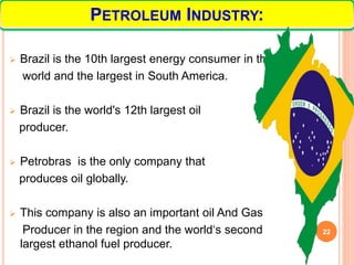  Brazil is the 10th largest energy consumer in the
world and the largest in South America.
 Brazil is the world's 12th largest oil
producer.
 Petrobras is the only company that
produces oil globally.
 This company is also an important oil And Gas
Producer in the region and the world‘s second
largest ethanol fuel producer.
22
PETROLEUM INDUSTRY:
 