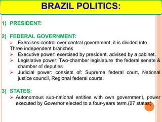 1) PRESIDENT:
2) FEDERAL GOVERNMENT:
 Exercises control over central government, it is divided into
Three independent branches
 Executive power: exercised by president, advised by a cabinet.
 Legislative power: Two-chamber legislature :the federal senate &
chamber of deputies
 Judicial power: consists of: Supreme federal court, National
justice council, Regional federal courts.
3) STATES:
 Autonomous sub-national entities with own government, power
executed by Governor elected to a four-years term.(27 states)
BRAZIL POLITICS:
 