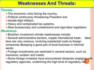 Weaknesses And Threats:
Threats:
The economic crisis facing the country,
Political controversy threatening President and
double-digit inflation.
Heavy and complicated tax systems,
Slow bureaucracy and cumbersome and rigid labor legislation.
Weakness:
Brazilian investment climate weaknesses include:
Several administrative barriers, cripple international trade , labor
laws are very onerous, involving substantial costs to foreign
companies &keeping a good part of local business in informal
sector.
Foreign investments are restricted in several sectors, such as
insurance, aviation and media.
Some foreign investors have encountered obstacles engaging with
regulatory agencies, underlining the high level of regulatory risk.
 