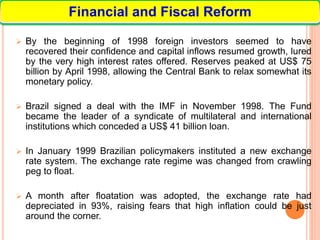  By the beginning of 1998 foreign investors seemed to have
recovered their confidence and capital inflows resumed growth, lured
by the very high interest rates offered. Reserves peaked at US$ 75
billion by April 1998, allowing the Central Bank to relax somewhat its
monetary policy.
 Brazil signed a deal with the IMF in November 1998. The Fund
became the leader of a syndicate of multilateral and international
institutions which conceded a US$ 41 billion loan.
 In January 1999 Brazilian policymakers instituted a new exchange
rate system. The exchange rate regime was changed from crawling
peg to float.
 A month after floatation was adopted, the exchange rate had
depreciated in 93%, raising fears that high inflation could be just
around the corner.
Financial and Fiscal Reform
 
