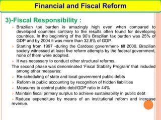 3)-Fiscal Responsibility :
 Brazilian tax burden is amazingly high even when compared to
developed countries contrary to the results often found for developing
countries. In the beginning of the 90’s Brazilian tax burden was 25% of
GDP and by 2004 it was more than 32.8% of GDP.
 Starting from 1997 -during the Cardoso government- till 2000, Brazilian
society witnessed at least five reform attempts by the federal government,
none of them were adopted.
 It was necessary to conduct other structural reforms.
The second phase was denominated ‘Fiscal Stability Program’ that included
among other measures:
 Re-scheduling of state and local government public debts
 Reform in public accounting by recognition of hidden liabilities
 Measures to control public debt/GDP ratio in 44%
 Maintain fiscal primary surplus to achieve sustainability in public debt
 Reduce expenditure by means of an institutional reform and increase
revenue.
Financial and Fiscal Reform
 