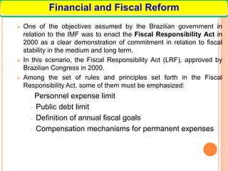  One of the objectives assumed by the Brazilian government in
relation to the IMF was to enact the Fiscal Responsibility Act in
2000 as a clear demonstration of commitment in relation to fiscal
stability in the medium and long term.
 In this scenario, the Fiscal Responsibility Act (LRF), approved by
Brazilian Congress in 2000.
 Among the set of rules and principles set forth in the Fiscal
Responsibility Act, some of them must be emphasized:
 Personnel expense limit
 Public debt limit
 Definition of annual fiscal goals
 Compensation mechanisms for permanent expenses
Financial and Fiscal Reform
 