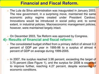 The Lula da Silva administration was inaugurated in January 2003.
The new government, in a surprising move, maintained the same
economic policy regime created under President Cardoso.
Innovations would be introduced in social policy and, to some
extent, in industrial policies. Macroeconomic management policies,
however, were maintained largely intact.
 On December 2003, Tax Reform was approved by Congress.
4)- Results of financial and fiscal reform:
 The consolidated budget shifted from a primary deficit of almost 0.2
percent of GDP per year in 1995-98 to a surplus of almost 4
percent of GDP on average during 1999-2005.
 In 2007, the surplus reached 3.98 percent, exceeding the target of
3.75 percent (See Figure 1), and the surplus for 2008 is expected
to improve further, reaching 4.27 percent, despite worsening of
economic conditions.
Financial and Fiscal Reform.
 