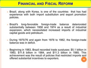  Brazil, along with Korea, is one of the countries that has had
experience with both import substitution and export promotion
policies.
 Brazil's long-favorable foreign-trade balance deteriorated
substantially between 1958 and 1974 as a result of industrial
expansion, which necessitated increased imports of industrial
capital goods and petroleum.
 During 1975/76 and again from 1978 to 1982, the foreign-trade
balance was in deficit.
 Beginning in 1983, Brazil recorded trade surpluses: $5.1 billion in
1983, $11.8 billion in 1984, and $11.3 billion in 1985. This
achievement was the result of policies that restricted imports and
offered substantial incentives to exporters. 46
FINANCIAL AND FISCAL REFORM
 
