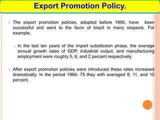  The export promotion policies, adopted before 1990, have been
successful and went to the favor of brazil in many respects. For
example.
 In the last ten years of the import substitution phase, the average
annual growth rates of GDP, industrial output, and manufacturing
employment were roughly 5, 6, and 2 percent respectively.
 After export promotion policies were introduced these rates increased
dramatically. In the period 1966- 75 they with averaged 9, 11, and 10
percent.
Export Promotion Policy.
 