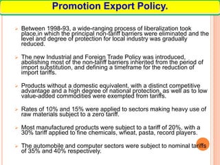  Between 1998-93, a wide-ranging process of liberalization took
place,in which the principal non-tariff barriers were eliminated and the
level and degree of protection for local industry was gradually
reduced.
 The new Industrial and Foreign Trade Policy was introduced,
abolishing most of the non-tariff barriers inherited from the period of
import substitution, and defining a timeframe for the reduction of
import tariffs.
 Products without a domestic equivalent, with a distinct competitive
advantage and a high degree of national protection, as well as to low
value-added commodities were exempted from tariffs.
 Rates of 10% and 15% were applied to sectors making heavy use of
raw materials subject to a zero tariff.
 Most manufactured products were subject to a tariff of 20%, with a
30% tariff applied to fine chemicals, wheat, pasta, record players.
 The automobile and computer sectors were subject to nominal tariffs
of 35% and 40% respectively.
Promotion Export Policy.
 
