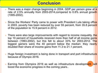  There was a major change beginning in 2004. GDP per person grew at a
rate of 2.5% annually from 2003-2014,compered to 0.8% annual growth
(1995-2002).
 Since the Workers’ Party came to power with President Lula taking office
in 2003, poverty has been reduced by over 55 percent, from 35.8 percent
of the population to 15.9 percent in 2012.
 There were also large improvements with regard to income inequality, the
top 10 percent of households received more than half of all income gains
between (1993-2002), but this fell to about 33% for 2003-2012. The
biggest gainers were the 40 percent below the median: they nearly
doubled their share of income gains from 11.3 to 21.1 percent.
 Huge foreign investment is being done in transport and port infrastructure
because of Olympic 2016.
 Earning from Olympics 2016 as well as infrastructure development will
boost the economic progress in the coming years..
Conclusion
 
