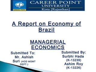 A Report on Economy of
Brazil
MANAGERIAL
ECONOMICS
Submitted To:
Mr. Ashish
Suri (HOD MGMT
DEPT.)
Submitted By:
Surbhi Hada
(K-13239)
Ashim Roy
(K-13226)
 