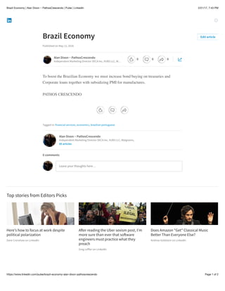 2/21/17, 7:43 PMBrazil Economy | Alan Dixon ~ PathosCrescendo | Pulse | LinkedIn
Page 1 of 2https://www.linkedin.com/pulse/brazil-economy-alan-dixon-pathoscrescendo
Here’s how to focus at work despite
political polarization
Dave Crenshaw on LinkedIn
A!er reading the Uber sexism post, I’m
more sure than ever that so!ware
engineers must practice what they
preach
Greg Leﬀler on LinkedIn
Does Amazon "Get"​Classical Music
Better Than Everyone Else?
Andrew Goldstein on LinkedIn
Brazil Economy
Published on May 12, 2016
To boost the Brazilian Economy we must increase bond buying on treasuries and
Corporate loans together with subsidizing PMI for manufactures.
PATHOS CRESCENDO
Tagged in: financial services, economics, brazilian portuguese
Top stories from Editors Picks
Edit article
Alan Dixon ~ PathosCrescendo
Independent Marketing Director DECA Inc, VUBS LLC, W…
Alan Dixon ~ PathosCrescendo
Independent Marketing Director DECA Inc, VUBS LLC, Walgreens,
85 articles
Leave your thoughts here…
0 comments
0 0 0
 