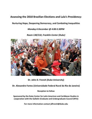 Assessing the 2010 Brazilian Elections and Lula's Presidency: 
 
Nurturing Hope, Deepening Democracy, and Combating Inequalities 
 
Monday 6 December @ 4:00‐5:30PM 
 
Room 130/132, Franklin Center (Duke) 
 
 
 
Dr. John D. French (Duke University) 
 
Dr. Alexandre Fortes (Universidade Federal Rural do Rio de Janeiro) 
 
Reception to follow 
 
Sponsored by the Duke Center for Latin American and Caribbean Studies in 
cooperation with the Gallatin Graduate and Undergraduate Council (NYU) 
 
For more information contact jdfrench@duke.edu 
 
 