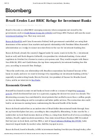 10/07/13 Brazil Erodes Last BRIC Refuge for Investment Banks - Bloomberg
www.bloomberg.com/news/print/2013-07-02/brazil-erodes-last-bric-refuge-for-investment-banks.html 1/7
Brazil Erodes Last BRIC Refuge for Investment Banks
By Cristiane Lucchesi and Francisco Marcelino - Jul 2, 2013
Brazil is the only so-called BRIC emerging economy where companies not owned by the
government, such as Credit Suisse Group AG (CSGN) and Grupo BTG Pactual, still earn the most
investment-banking fees. That may soon end.
Banco do Brasil SA and Caixa Economica Federal, both government-controlled, are using their
dominance of the nation’s loan markets and special relationship with President Dilma Rousseff’s
administration as a wedge to unseat non-state firms in the race for investment-banking fees.
Banco do Brasil, already the country’s biggest lender by assets, wants to be the No. 1 investment
bank as well, said Paulo Rogerio Caffarelli, vice president for wholesale banking. Caixa asked
regulators in October for a license to create a 300-person unit. They would compete with Banco
Itau BBA SA, BTG and Credit Suisse, the top three companies by investment-banking fees this
year, according to research firm Dealogic.
“Since the 2008 crisis, our relationship with Brazilian corporations has boomed because of the
loans we made, and now we want to leverage it by expanding our investment-banking activity,”
especially in underwriting bonds, Marcio Percival, vice president of finance for Brasilia-based
Caixa, said in an interview in Sao Paulo.
Economic Growth
Rousseff has leaned on state-owned banks to boost credit as a means of reigniting economic
growth, which decelerated last year to 0.9 percent, capping the slowest two years in a decade. The
deteriorating economy has contributed to street protests that swelled to more than 1 million people
on June 20 demanding an end to corruption and better public services. The contraction also could
lead to an increase in souring loans, undermining the financial health of the banks.
Banco do Brasil ranked first as an underwriter of Brazil dollar-denominated bonds through June
26, up from third place last year, according to data compiled by Bloomberg. It also was the No. 1
underwriter on local fixed-income deals as of May 31, rising from third for all of 2012, according to
Anbima, Brazil’s capital-markets association. Non-state-owned Banco Bradesco BBI SA ranked
first last year on local deals, and Itau BBA, a unit of Itau Unibanco Holding SA (ITUB), Latin
America’s largest lender by market value, held the top spot in 2011.
Banco do Brasil, based in Brasilia, is fifth in investment-banking fees this year through today, after
 