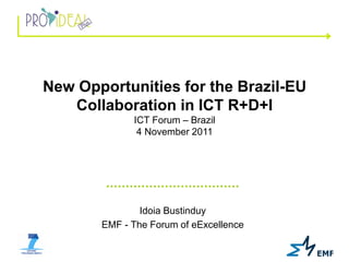 New Opportunities for the Brazil-EU
   Collaboration in ICT R+D+I
             ICT Forum – Brazil
              4 November 2011




               Idoia Bustinduy
       EMF - The Forum of eExcellence
 