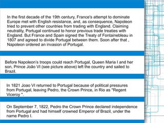 In the first decade of the 19th century, France's attempt to dominate
Europe met with English resistance, and, as consequence, Napoleon
tried to prevent other countries from trading with England. Claiming
neutrality, Portugal continued to honor previous trade treaties with
England. But France and Spain signed the Treaty of Fontainebleau in
1807 and agreed to divide Portugal between them. Soon after that ,
Napoleon ordered an invasion of Portugal.
Before Napoleon’s troops could reach Portugal, Queen Maria I and her
son, Prince João VI (see picture above) left the country and sailed to
Brazil.
In 1821 Joao VI returned to Portugal because of political pressures
from Portugal, leaving Pedro, the Crown Prince, in Rio as "Regent
Viceroy ".
On September 7, 1822, Pedro the Crown Prince declared independence
from Portugal and had himself crowned Emperor of Brazil, under the
name Pedro I.
 
