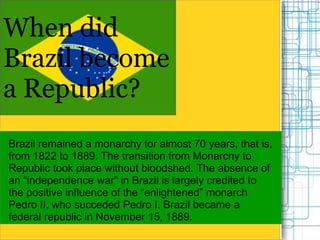 When did
Brazil become
a Republic?
Brazil remained a monarchy for almost 70 years, that is,
from 1822 to 1889. The transition from Monarchy to
Republic took place without bloodshed. The absence of
an “independence war” in Brazil is largely credited to
the positive influence of the “enlightened” monarch
Pedro II, who succeded Pedro I. Brazil became a
federal republic in November 15, 1889.
 