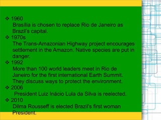  1960
Brasília is chosen to replace Rio de Janeiro as
Brazil’s capital.
 1970s
The Trans-Amazonian Highway project encourages
settlement in the Amazon. Native species are put in
danger.
 1992
More than 100 world leaders meet in Rio de
Janeiro for the first international Earth Summit.
They discuss ways to protect the environment.
 2006
President Luiz Inácio Lula da Silva is reelected.
 2010
Dilma Rousseff is elected Brazil’s first woman
President.
 