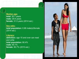 Median age:
total: 30.7 years
male: 29.9 years
female: 31.5 years (2014 est.)
Sex ratio:
total population: 0.98 male(s)/female
(2014 est.)
Literacy:
definition: age 15 and over can read
and write
total population: 90.4%
male: 90.1%
female: 90.7% (2010 est.)
 