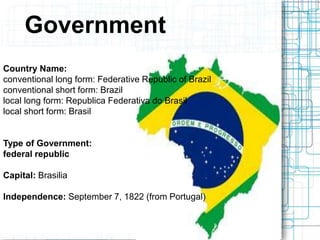 Government
Country Name:
conventional long form: Federative Republic of Brazil
conventional short form: Brazil
local long form: Republica Federativa do Brasil
local short form: Brasil
Type of Government:
federal republic
Capital: Brasilia
Independence: September 7, 1822 (from Portugal)
 