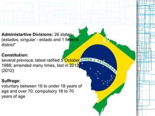 Administartive Divisions: 26 states
(estados, singular - estado and 1 federal
district*
Constitution:
several previous; latest ratified 5 October
1988; amended many times, last in 2012
(2012)
Suffrage:
voluntary between 16 to under 18 years of
age and over 70; compulsory 18 to 70
years of age; note - military conscripts by
law cannot vote
 