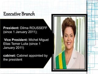 Executive Branch
 President: Dilma ROUSSEFF
(since 1 January 2011);
 Vice President: Michel Miguel
Elias Temer Lulia (since 1
January 2011)
 cabinet: Cabinet appointed by
the president
 