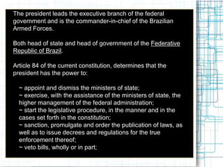  The president leads the executive branch of the federal
government and is the commander-in-chief of the Brazilian
Armed Forces.
 Both head of state and head of government of the Federative
Republic of Brazil.
 Article 84 of the current constitution, determines that the
president has the power to:
 ~ appoint and dismiss the ministers of state;
 ~ exercise, with the assistance of the ministers of state, the
higher management of the federal administration;
 ~ start the legislative procedure, in the manner and in the
cases set forth in the constitution;
 ~ sanction, promulgate and order the publication of laws, as
well as to issue decrees and regulations for the true
enforcement thereof;
 ~ veto bills, wholly or in part;
 