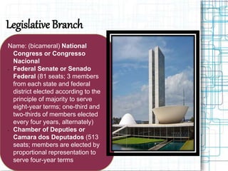 Legislative Branch
Name: (bicameral) National
Congress or Congresso
Nacional
• Federal Senate or Senado
Federal (81 seats; 3 members
from each state and federal
district elected according to the
principle of majority to serve
eight-year terms; one-third and
two-thirds of members elected
every four years, alternately)
• Chamber of Deputies or
Camara dos Deputados (513
seats; members are elected by
proportional representation to
serve four-year terms
 