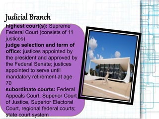 Judicial Branch
highest court(s): Supreme
Federal Court (consists of 11
justices)
judge selection and term of
office: justices appointed by
the president and approved by
the Federal Senate; justices
appointed to serve until
mandatory retirement at age
70
subordinate courts: Federal
Appeals Court, Superior Court
of Justice, Superior Electoral
Court, regional federal courts;
state court system
 