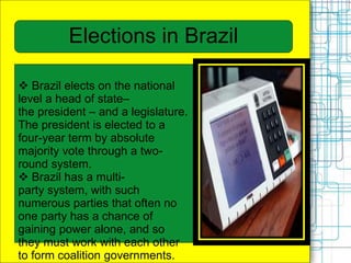  Brazil elects on the national
level a head of state–
the president – and a legislature.
The president is elected to a
four-year term by absolute
majority vote through a two-
round system.
 Brazil has a multi-
party system, with such
numerous parties that often no
one party has a chance of
gaining power alone, and so
they must work with each other
to form coalition governments.
Elections in Brazil
 