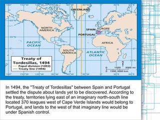 In 1494, the "Treaty of Tordesillas" between Spain and Portugal
settled the dispute about lands yet to be discovered. According to
the treaty, territories lying east of an imaginary north-south line
located 370 leagues west of Cape Verde Islands would belong to
Portugal, and lands to the west of that imaginary line would be
under Spanish control.
 