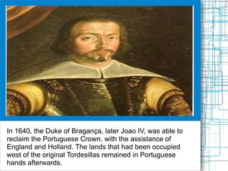 In 1640, the Duke of Bragança, later Joao IV, was able to
reclaim the Portuguese Crown, with the assistance of
England and Holland. The lands that had been occupied
west of the original Tordesillas remained in Portuguese
hands afterwards.
 