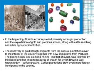  In the beginning, Brazil’s economy relied primarily on sugar production
and the exploitation of gold and precious stones, along with cattle ranching
and other agricultural activities.
 The discovery of gold brought migrants from the coastal plantations over
to the interior of the country together with new immigrants from Portugal.
The boom in gold and diamond mining, like that of sugar, was followed by
the rise of another important source of wealth for which Brazil is well
known today – coffee growing. Coffee plantations drew even more foreign
immigrants to the country.
 