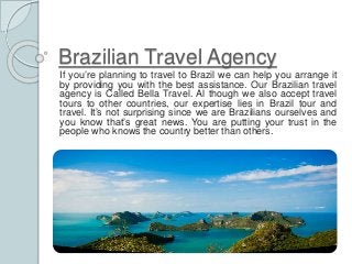 Brazilian Travel Agency 
If you’re planning to travel to Brazil we can help you arrange it 
by providing you with the best assistance. Our Brazilian travel 
agency is Called Bella Travel. Al though we also accept travel 
tours to other countries, our expertise lies in Brazil tour and 
travel. It’s not surprising since we are Brazilians ourselves and 
you know that’s great news. You are putting your trust in the 
people who knows the country better than others. 
 