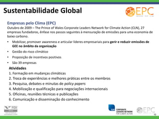 Sustentabilidade Global
 Empresas pelo Clima (EPC)
 Outubro de 2009 – The Prince of Wales Corporate Leaders Network for Climate Action (CLN), 27
 empresas fundadoras, ênfase nos passos seguintes à mensuração de emissões para uma economia de
 baixo carbono.
 •     Mobilizar, promover awareness e articular líderes empresariais para gerir e reduzir emissões de
       GEE no âmbito da organização
 •     Gestão do risco climático
 •     Proposição de incentivos positivos
 •     São 39 empresas
     Atividades
     1. Formação em mudanças climáticas
     2. Troca de experiências e melhores práticas entre os membros
     3. Pesquisa, debates e minutas de policy papers
     4. Mobilização e qualificação para negociações internacionais
     5. Oficinas, reuniões técnicas e publicações
     6. Comunicação e disseminação do conhecimento


                                                                                                         10
 