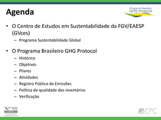 Agenda
• O Centro de Estudos em Sustentabilidade da FGV/EAESP
  (GVces)
   – Programa Sustentabilidade Global

• O Programa Brasileiro GHG Protocol
   –   Histórico
   –   Objetivos
   –   Pilares
   –   Atividades
   –   Registro Público de Emissões
   –   Política de qualidade dos inventários
   –   Verificação
 
