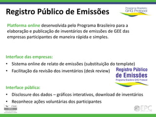 Registro Público de Emissões
Platforma online desenvolvida pelo Programa Brasileiro para a
elaboração e publicação de inventários de emissões de GEE das
empresas participantes de maneira rápida e simples.



Interface das empresas:
• Sistema online de relato de emissões (substituição do template)
• Facilitação da revisão dos inventários (desk review)


Interface pública:
• Disclosure dos dados – gráficos interativos, download de inventários
• Reconhece ações voluntárias dos participantes
 