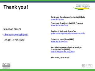 Thank you!
                          Centro de Estudos em Sustentabilidade
                          www.fgv.br/ces
                          Programa Brasileiro do GHG Protocol
                          www.fgv.br/ces/ghg
Silneiton Favero
                          Registro Público de Emissões
                          www.registropublicodeemissoes.com.br
silneiton.favero@fgv.br

+55 (11) 3799-3502        Empresas pelo Clima (EPC)
                          www.fgv.br/ces/epc

                          Parceria Empresarial pelos Serviços
                          Ecossistêmicos (PESE)
                          http://insights.wri.org/pese

                          São Paulo, SP – Brasil
 