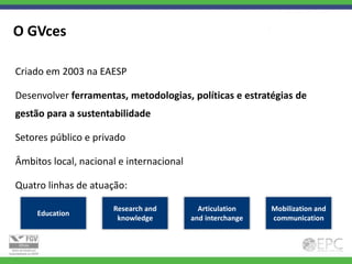 O GVces

Criado em 2003 na EAESP

Desenvolver ferramentas, metodologias, políticas e estratégias de
gestão para a sustentabilidade

Setores público e privado

Âmbitos local, nacional e internacional

Quatro linhas de atuação:

                      Research and          Articulation    Mobilization and
     Education
                       knowledge          and interchange   communication
 