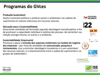 Programas do GVces
Produção Sustentável
Avalia e promove políticas e práticas sociais e ambientais nas cadeias de
suprimento em setores intensivos em recursos naturais.

Educação para a Sustentabilidade
Desenvolve atividades de formação segundo abordagem transdisciplinar a fim
de promover a capacidade individual e coletiva das pessoas de reorientar sua
relação consigo mesmo, os outros e o ambiente.

Sustentabilidade Empresarial
Promove e apoia a inclusão dos aspectos ambientais no modelo de negócio
das empresas – por meio de atividades de comunicação, pesquisa e
treinamentos, visa a estimular abordagens inovadoras e o uso sustentável
dos recursos naturais, e o relacionamento entre a cadeia de suprimentos e os
grupos de stakeholders.
 
