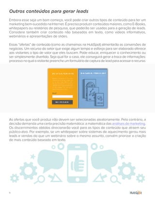 11.
Outros conteúdos para gerar leads
Embora esse seja um bom começo, você pode criar outros tipos de conteúdo para ter um
marketing bem-sucedido na Internet. É preciso produzir conteúdos maiores, como E-Books,
whitepapers ou relatórios de pesquisa, que poderão ser usados para a geração de leads.
Considere também criar conteúdo não baseados em texto, como vídeos informativos,
webinários e apresentações de slides.
Essas “ofertas” de conteúdo (como as chamamos na HubSpot) alimentarão as conversões de
negócios. Um recurso do setor que exige algum tempo e esforço para ser elaborado oferece
aos visitantes o tipo de valor que eles buscam. Pode educar, enriquecer o conhecimento ou
ser simplesmente divertido. Seja qual for o caso, ele conseguirá gerar a troca de informações:
processonoqualovisitantepreencheumformuláriodecapturadeleadparaacessarorecurso.
As ofertas que você produz não devem ser selecionadas aleatoriamente. Pelo contrário, a
decisão demanda uma certa precisão matemática: a matemática das análises de marketing.
Os discernimentos obtidos direcionarão você para os tipos de conteúdo que atraem seu
público-alvo. Por exemplo, se um whitepaper sobre sistemas de aquecimento gerou mais
leads e vendas do que um webinário sobre o mesmo assunto, convém priorizar a criação
de mais conteúdo baseado em texto.
 