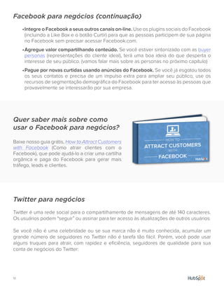 13.
Facebook para negócios (continuação)
•	Integre o Facebook a seus outros canais on-line. Use os plugins sociais do Facebook
(incluindo a Like Box e o botão Curtir) para que as pessoas participem de sua página
no Facebook sem precisar acessar Facebook.com.
•	Agregue valor compartilhando conteúdo. Se você estiver sintonizado com as buyer
personas (representações do cliente ideal), terá uma boa ideia do que desperta o
interesse de seu público. (vamos falar mais sobre as personas no próximo capítulo)
•	Pague por novas curtidas usando anúncios do Facebook. Se você já esgotou todos
os seus contatos e precisa de um impulso extra para ampliar seu público, use os
recursos de segmentação demográfica do Facebook para ter acesso às pessoas que
provavelmente se interessarão por sua empresa.
Twitter para negócios
Twitter é uma rede social para o compartilhamento de mensagens de até 140 caracteres.
Os usuários podem “seguir” ou assinar para ter acesso às atualizações de outros usuários.
Se você não é uma celebridade ou se sua marca não é muito conhecida, acumular um
grande número de seguidores no Twitter não é tarefa tão fácil. Porém, você pode usar
alguns truques para atrair, com rapidez e eficiência, seguidores de qualidade para sua
conta de negócios do Twitter:
Quer saber mais sobre como
usar o Facebook para negócios?
Baixe nosso guia grátis, How to Attract Customers
with Facebook (Como atrair clientes com o
Facebook), que pode ajudá-lo a criar uma cartilha
orgânica e paga do Facebook para gerar mais
tráfego, leads e clientes.
 