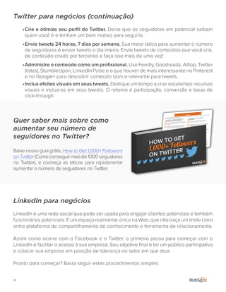 14.
Twitter para negócios (continuação)
•	Crie e otimize seu perfil do Twitter. Deixe que os seguidores em potencial saibam
quem você é e tenham um bom motivo para seguí-lo.
•	Envie tweets 24 horas, 7 dias por semana. Sua maior tática para aumentar o número
de seguidores é enviar tweets o dia inteiro. Envie tweets de conteúdos que você cria,
de conteúdo criado por terceiros e faça isso mais de uma vez!
•	Administre o conteúdo como um profissional. Use Feedly, Goodreads, Alltop, Twitter
(listas), StumbleUpon, LinkedIn Pulse e o que houver de mais interessante no Pinterest
e no Google+ para descobrir conteúdo bom e relevante para tweets.
•	Inclua efeitos visuais em seus tweets. Dedique um tempo a criar excelentes recursos
visuais e inclua-os em seus tweets. O retorno é participação, conversão e taxas de
click-through.
LinkedIn para negócios
LinkedIn é uma rede social que pode ser usada para engajar clientes potenciais e também
funcionários potenciais. É um espaço realmente único na Web, que não traça um limite claro
entre plataforma de compartilhamento de conhecimento e ferramenta de relacionamento.
Assim como ocorre com o Facebook e o Twitter, o primeiro passo para começar com o
LinkedIn é facilitar o acesso à sua empresa. Seu objetivo final é ter um público participativo
e colocar sua empresa em posição de liderança no setor em que atua.
Pronto para começar? Basta seguir estes procedimentos simples:
Quer saber mais sobre como
aumentar seu número de
seguidores no Twitter?
Baixe nosso guia grátis, How to Get 1,000+ Followers
onTwitter(Comoconseguirmaisde1000seguidores
no Twitter), e conheça as táticas para rapidamente
aumentar o número de seguidores no Twitter.
 
