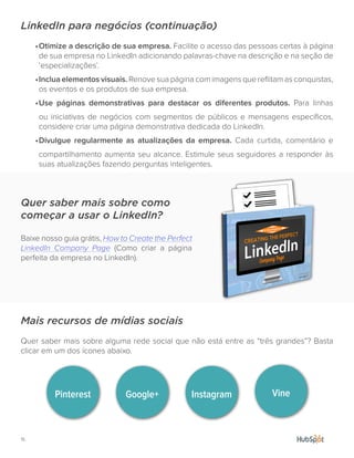 15.
LinkedIn para negócios (continuação)
•	Otimize a descrição de sua empresa. Facilite o acesso das pessoas certas à página
de sua empresa no LinkedIn adicionando palavras-chave na descrição e na seção de
‘especializações’.
•	Inclua elementos visuais. Renove sua página com imagens que reflitam as conquistas,
os eventos e os produtos de sua empresa.
•	Use páginas demonstrativas para destacar os diferentes produtos. Para linhas
ou iniciativas de negócios com segmentos de públicos e mensagens específicos,
considere criar uma página demonstrativa dedicada do LinkedIn.
•	Divulgue regularmente as atualizações da empresa. Cada curtida, comentário e
compartilhamento aumenta seu alcance. Estimule seus seguidores a responder às
suas atualizações fazendo perguntas inteligentes.
Mais recursos de mídias sociais
Quer saber mais sobre alguma rede social que não está entre as “três grandes”? Basta
clicar em um dos ícones abaixo.
Quer saber mais sobre como
começar a usar o LinkedIn?
Baixe nosso guia grátis, How to Create the Perfect
LinkedIn Company Page (Como criar a página
perfeita da empresa no LinkedIn).
Pinterest Google+ Instagram Vine
 