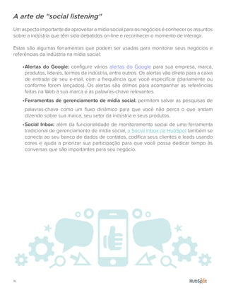 16.
A arte de "social listening"
Um aspecto importante de aproveitar a mídia social para os negócios é conhecer os assuntos
sobre a indústria que têm sido debatidos on-line e reconhecer o momento de interagir.
Estas são algumas ferramentas que podem ser usadas para monitorar seus negócios e
referências da indústria na mídia social:
•	Alertas do Google: configure vários alertas do Google para sua empresa, marca,
produtos, líderes, termos da indústria, entre outros. Os alertas vão direto para a caixa
de entrada de seu e-mail, com a frequência que você especificar (diariamente ou
conforme forem lançados). Os alertas são ótimos para acompanhar as referências
feitas na Web à sua marca e às palavras-chave relevantes.
•	Ferramentas de gerenciamento de mídia social: permitem salvar as pesquisas de
palavras-chave como um fluxo dinâmico para que você não perca o que andam
dizendo sobre sua marca, seu setor da indústria e seus produtos.
•	Social Inbox: além da funcionalidade de monitoramento social de uma ferramenta
tradicional de gerenciamento de mídia social, a Social Inbox da HubSpot também se
conecta ao seu banco de dados de contatos, codifica seus clientes e leads usando
cores e ajuda a priorizar sua participação para que você possa dedicar tempo às
conversas que são importantes para seu negócio.
 