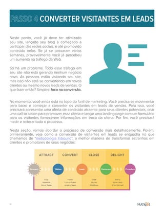 17.
CONVERTER VISITANTES EM LEADS
Neste ponto, você já deve ter otimizado
seu site, lançado seu blog e começado a
participar das redes sociais, e até promovido
conteúdo nelas. Se já se passaram várias
semanas, provavelmente você já percebeu
um aumento no tráfego da Web.
Só há um problema. Todo esse tráfego em
seu site não está gerando nenhum negócio
novo. As pessoas estão visitando seu site,
mas isso não está se convertendo em novos
clientes ou mesmo novos leads de vendas. O
que fazer então? Simples: foco na conversão.
No momento, você ainda está no topo do funil de marketing. Você precisa se movimentar
para baixo e começar a converter os visitantes em leads de vendas. Para isso, você
precisará apresentar uma oferta de conteúdo atraente para seus clientes potenciais, criar
uma call to action para promover essa oferta e lançar uma landing page com um formulário
para os visitantes fornecerem informações em troca da oferta. Por fim, você precisará
medir e reiterar todo o processo.
Nesta seção, vamos abordar o processo de conversão mais detalhadamente. Porém,
primeiramente, veja como a conversão de visitantes em leads se enquadra no que
chamamos de “metodologia Inbound”, a melhor maneira de transformar estranhos em
clientes e promotores de seus negócios:
 